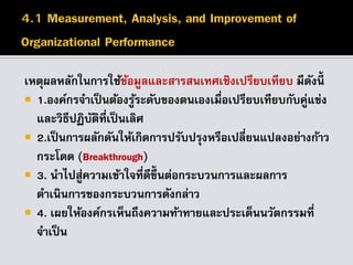 เหตุผลหลักในการใช้ข้อมูลและสารสนเทศเชิงเปรียบเทียบ มีดังนี้
 1.องค์กรจาเป็นต้องรู้ระดับของตนเองเมื่อเปรียบเทียบกับคู่แข่ง
และวิธีปฏิบัติที่เป็นเลิศ
 2.เป็นการผลักดันให้เกิดการปรับปรุงหรือเปลี่ยนแปลงอย่างก้าว
กระโดด (Breakthrough)
 3. นาไปสู่ความเข้าใจที่ดีขึ้นต่อกระบวนการและผลการ
ดาเนินการของกระบวนการดังกล่าว
 4. เผยให้องค์กรเห็นถึงความท้าทายและประเด็นนวัตกรรมที่
จาเป็น
 