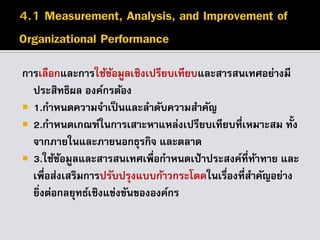 การเลือกและการใช้ข้อมูลเชิงเปรียบเทียบและสารสนเทศอย่างมี
ประสิทธิผล องค์กรต้อง
 1.กาหนดความจาเป็นและลาดับความสาคัญ
 2.กาหนดเกณฑ์ในการเสาะหาแหล่งเปรียบเทียบที่เหมาะสม ทั้ง
จากภายในและภายนอกธุรกิจ และตลาด
 3.ใช้ข้อมูลและสารสนเทศเพื่อกาหนดเป้าประสงค์ที่ท้าทาย และ
เพื่อส่งเสริมการปรับปรุงแบบก้าวกระโดดในเรื่องที่สาคัญอย่าง
ยิ่งต่อกลยุทธ์เชิงแข่งขันขององค์กร
 