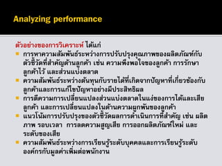 ตัวอย่างของการวิเคราะห์ ได้แก่
 การหาความสัมพันธ์ระหว่างการปรับปรุงคุณภาพของผลิตภัณฑ์กับ
ตัวชี้วัดที่สาคัญด้านลูกค้า เช่น ความพึงพอใจของลูกค้า การรักษา
ลูกค้าไว้ และส่วนแบ่งตลาด
 ความสัมพันธ์ระหว่างต้นทุนกับรายได้ที่เกิดจากปัญหาที่เกี่ยวข้องกับ
ลูกค้าและการแก้ไขปัญหาอย่างมีประสิทธิผล
 การตีความการเปลี่ยนแปลงส่วนแบ่งตลาดในแง่ของการได้และเสีย
ลูกค้า และการเปลี่ยนแปลงในด้านความผูกพันของลูกค้า
 แนวโน้มการปรับปรุงของตัวชี้วัดผลการดาเนินการที่สาคัญ เช่น ผลิต
ภาพ รอบเวลา การลดความสูญเสีย การออกผลิตภัณฑ์ใหม่ และ
ระดับของเสีย
 ความสัมพันธ์ระหว่างการเรียนรู้ระดับบุคคลและการเรียนรู้ระดับ
องค์กรกับมูลค่าเพิ่มต่อพนักงาน
 
