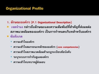 1. ลักษณะองค์กร (P.1 Organizational Description)
 เจตจานง กล่าวถึงลักษณะและความสัมพันธ์ที่สาคัญที่ส่งผลต่อ
สภาพแวดล้อมขององค์กร เป็นการกาหนดบริบทสาหรับองค์กร
 ข้อสังเกต
 ความเข้าใจองค์กร
 ความเข้าใจสมรรถนะหลักขององค์กร (core competencies)
 ความเข้าใจสภาพแวดล้อมด้านกฎระเบียบข้อบังคับ
 ระบุระบบการกากับดูแลองค์กร
 ความเข้าใจบทบาทผู้ส่งมอบ
 
