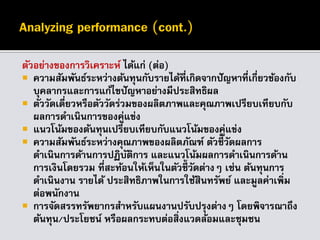 ตัวอย่างของการวิเคราะห์ ได้แก่ (ต่อ)
 ความสัมพันธ์ระหว่างต้นทุนกับรายได้ที่เกิดจากปัญหาที่เกี่ยวข้องกับ
บุคลากรและการแก้ไขปัญหาอย่างมีประสิทธิผล
 ตัววัดเดี่ยวหรือตัววัดร่วมของผลิตภาพและคุณภาพเปรียบเทียบกับ
ผลการดาเนินการของคู่แข่ง
 แนวโน้มของต้นทุนเปรียบเทียบกับแนวโน้มของคู่แข่ง
 ความสัมพันธ์ระหว่างคุณภาพของผลิตภัณฑ์ ตัวชี้วัดผลการ
ดาเนินการด้านการปฏิบัติการ และแนวโน้มผลการดาเนินการด้าน
การเงินโดยรวม ที่สะท้อนให้เห็นในตัวชี้วัดต่างๆ เช่น ต้นทุนการ
ดาเนินงาน รายได้ ประสิทธิภาพในการใช้สินทรัพย์ และมูลค่าเพิ่ม
ต่อพนักงาน
 การจัดสรรทรัพยากรสาหรับแผนงานปรับปรุงต่างๆ โดยพิจารณาถึง
ต้นทุน/ประโยชน์ หรือผลกระทบต่อสิ่งแวดล้อมและชุมชน
 