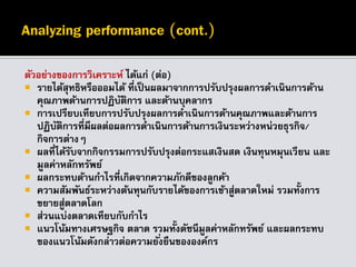 ตัวอย่างของการวิเคราะห์ ได้แก่ (ต่อ)
 รายได้สุทธิหรือออมได้ ที่เป็นผลมาจากการปรับปรุงผลการดาเนินการด้าน
คุณภาพด้านการปฏิบัติการ และด้านบุคลากร
 การเปรียบเทียบการปรับปรุงผลการดาเนินการด้านคุณภาพและด้านการ
ปฏิบัติการที่มีผลต่อผลการดาเนินการด้านการเงินระหว่างหน่วยธุรกิจ/
กิจการต่างๆ
 ผลที่ได้รับจากกิจกรรมการปรับปรุงต่อกระแสเงินสด เงินทุนหมุนเวียน และ
มูลค่าหลักทรัพย์
 ผลกระทบด้านกาไรที่เกิดจากความภักดีของลูกค้า
 ความสัมพันธ์ระหว่างต้นทุนกับรายได้ของการเข้าสู่ตลาดใหม่ รวมทั้งการ
ขยายสู่ตลาดโลก
 ส่วนแบ่งตลาดเทียบกับกาไร
 แนวโน้มทางเศรษฐกิจ ตลาด รวมทั้งดัชนีมูลค่าหลักทรัพย์ และผลกระทบ
ของแนวโน้มดังกล่าวต่อความยั่งยืนขององค์กร
 