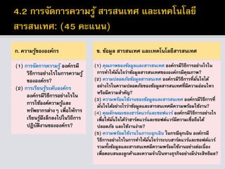 ก. ความรู้ขององค์กร
(1) การจัดการความรู้ องค์กรมี
วิธีการอย่างไรในการความรู้
ขององค์กร?
(2) การเรียนรู้ระดับองค์กร
องค์กรมีวิธีการอย่างไรใน
การใช้องค์ความรู้และ
ทรัพยากรต่างๆ เพื่อให้การ
เรียนรู้ฝังลึกลงไปในวิถีการ
ปฏิบัติงานขององค์กร?
ข. ข้อมูล สารสนเทศ และเทคโนโลยีสารสนเทศ
(1) คุณภาพของข้อมูลและสารสนเทศ องค์กรมีวิธีการอย่างไรใน
การทาให้มั่นใจว่าข้อมูลสารสนเทศขององค์กรมีคุณภาพ?
(2) ความปลอดภัยข้อมูลสารสนเทศ องค์กรมีวิธีการที่มั่นใจได้
อย่างไรในความปลอดภัยของข้อมูลสารสนเทศที่มีความอ่อนไหว
หรือมีความสาคัญ?
(3) ความพร้อมใช้งานของข้อมูลและสารสนเทศ องค์กรมีวิธีการที่
มั่นใจได้อย่างไรว่าข้อมูลและสารสนเทศมีความพร้อมใช้งาน?
(4) คุณลักษณะของฮาร์ดแวร์และซอฟแวร์ องค์กรมีวิธีการอย่างไร
เพื่อให้มั่นใจได้ว่าฮาร์ดแวร์และซอฟต์แวร์มีความเชื่อถือได้
ปลอดภัย และใช้งานง่าย?
(5) ความพร้อมใช้งานในภาวะฉุกเฉิน ในกรณีฉุกเฉิน องค์กรมี
วิธีการอย่างไรในการทาให้มั่นใจว่าระบบฮาร์ดแวร์และซอฟต์แวร์
รวมทั้งข้อมูลและสารสนเทศมีความพร้อมใช้งานอย่างต่อเนื่อง
เพื่อตอบสนองลูกค้าและความจาเป็นทางธุรกิจอย่างมีประสิทธิผล?
 
