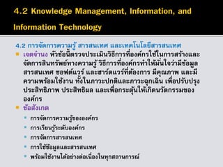 4.2 การจัดการความรู้ สารสนเทศ และเทคโนโลยีสารสนเทศ
 เจตจานง หัวข้อนี้ ตรวจประเมินวิธีการที่องค์กรใช้ในการสร้างและ
จัดการสินทรัพย์ทางความรู้ วิธีการที่องค์กรทาให้มั่นใจว่ามีข้อมูล
สารสนเทศ ซอฟต์แวร์ และฮาร์ดแวร์ที่ต้องการ มีคุณภาพ และมี
ความพร้อมใช้งาน ทั้งในภาวะปกติและภาวะฉุกเฉิน เพื่อปรับปรุง
ประสิทธิภาพ ประสิทธิผล และเพื่อกระตุ้นให้เกิดนวัตกรรมของ
องค์กร
 ข้อสังเกต
 การจัดการความรู้ขององค์กร
 การเรียนรู้ระดับองค์กร
 การจัดการสารสนเทศ
 การใช้ข้อมูลและสารสนเทศ
 พร้อมใช้งานได้อย่างต่อเนื่องในทุกสถานการณ์
 
