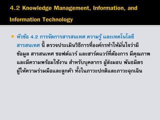  หัวข้อ 4.2 การจัดการสารสนเทศ ความรู้ และเทคโนโลยี
สารสนเทศ นี้ ตรวจประเมินวิธีการที่องค์กรทาให้มั่นใจว่ามี
ข้อมูล สารสนเทศ ซอฟต์แวร์ และฮาร์ดแวร์ที่ต้องการ มีคุณภาพ
และมีความพร้อมใช้งาน สาหรับบุคลากร ผู้ส่งมอบ พันธมิตร
ผู้ให้ความร่วมมือและลูกค้า ทั้งในภาวะปกติและภาวะฉุกเฉิน
 