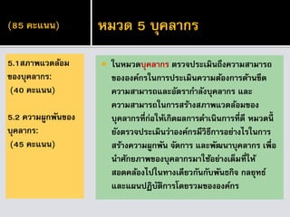 (85 คะแนน)
 ในหมวดบุคลากร ตรวจประเมินถึงความสามารถ
ขององค์กรในการประเมินความต้องการด้านขีด
ความสามารถและอัตรากาลังบุคลากร และ
ความสามารถในการสร้างสภาพแวดล้อมของ
บุคลากรที่ก่อให้เกิดผลการดาเนินการที่ดี หมวดนี้
ยังตรวจประเมินว่าองค์กรมีวิธีการอย่างไรในการ
สร้างความผูกพัน จัดการ และพัฒนาบุคลากร เพื่อ
นาศักยภาพของบุคลากรมาใช้อย่างเต็มที่ให้
สอดคล้องไปในทางเดียวกันกับพันธกิจ กลยุทธ์
และแผนปฏิบัติการโดยรวมขององค์กร
5.1สภาพแวดล้อม
ของบุคลากร:
(40 คะแนน)
5.2 ความผูกพันของ
บุคลากร:
(45 คะแนน)
หมวด 5 บุคลากร
 