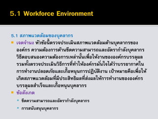 5.1 สภาพแวดล้อมของบุคลากร
 เจตจานง หัวข้อนี้ ตรวจประเมินสภาพแวดล้อมด้านบุคลากรของ
องค์กร ความต้องการด้านขีดความสามารถและอัตรากาลังบุคลากร
วิธีตอบสนองความต้องการเหล่านั้นเพื่อให้งานขององค์กรบรรลุผล
รวมทั้งตรวจประเมินวิธีการที่ทาให้องค์กรมั่นใจได้ว่าบรรยากาศใน
การทางานปลอดภัยและเกื้อหนุนการปฏิบัติงาน เป้าหมายคือเพื่อให้
เกิดสภาพแวดล้อมที่มีประสิทธิผลที่ส่งผลให้การทางานขององค์กร
บรรลุผลสาเร็จและเกื้อหนุนบุคลากร
 ข้อสังเกต
 ขีดความสามารถและอัตรากาลังบุคลากร
 การสนับสนุนบุคลากร
 