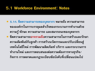  5.1ก. ขีดความสามารถของบุคลากร หมายถึง ความสามารถ
ขององค์กรในการบรรลุผลสาเร็จของกระบวนการทางานด้วย
ความรู้ ทักษะ ความสามารถ และสมรรถนะของบุคลากร
 ขีดความสามารถอาจรวมถึงความสามารถในการสร้างและรักษา
ความสัมพันธ์กับลูกค้า การสร้างนวัตกรรมและปรับเปลี่ยนสู่
เทคโนโลยีใหม่ การพัฒนาผลิตภัณฑ์ บริการ และกระบวนการ
ทางานใหม่ และการตอบสนองต่อความต้องการทางธุรกิจ/
กิจการ การตลาดและกฎระเบียบข้อบังคับที่เปลี่ยนแปลงไป
 