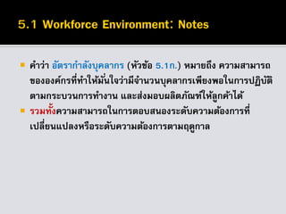  คาว่า อัตรากาลังบุคลากร (หัวข้อ 5.1ก.) หมายถึง ความสามารถ
ขององค์กรที่ทาให้มั่นใจว่ามีจานวนบุคลากรเพียงพอในการปฏิบัติ
ตามกระบวนการทางาน และส่งมอบผลิตภัณฑ์ให้ลูกค้าได้
 รวมทั้งความสามารถในการตอบสนองระดับความต้องการที่
เปลี่ยนแปลงหรือระดับความต้องการตามฤดูกาล
 