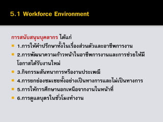 การสนับสนุนบุคลากร ได้แก่
 1.การให้คาปรึกษาทั้งในเรื่องส่วนตัวและอาชีพการงาน
 2.การพัฒนาความก้าวหน้าในอาชีพการงานและการช่วยให้มี
โอกาสได้รับงานใหม่
 3.กิจกรรมสันทนาการหรืองานประเพณี
 4.การยกย่องชมเชยทั้งอย่างเป็นทางการและไม่เป็นทางการ
 5.การให้การศึกษานอกเหนือจากงานในหน้าที่
 6.การดูแลบุตรในชั่วโมงทางาน
 