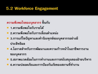ความพึงพอใจของบุคลากร ขึ้นกับ
 1.ความพึงพอใจกับรายได้
 2.ความพึงพอใจกับการเลื่อนตาแหน่ง
 3.การแก้ไขปัญหาและคาร้องทุกข์ของบุคลากรอย่างมี
ประสิทธิผล
 4.โอกาสสาหรับการพัฒนาและความก้าวหน้าในอาชีพการงาน
ของบุคลากร
 5.สภาพแวดล้อมในการทางานและการสนับสนุนของฝ่ ายบริหาร
 6.ความปลอดภัยและการป้องกันภัยของสถานที่ทางาน
 