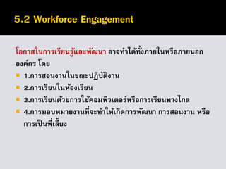 โอกาสในการเรียนรู้และพัฒนา อาจทาได้ทั้งภายในหรือภายนอก
องค์กร โดย
 1.การสอนงานในขณะปฏิบัติงาน
 2.การเรียนในห้องเรียน
 3.การเรียนด้วยการใช้คอมพิวเตอร์หรือการเรียนทางไกล
 4.การมอบหมายงานที่จะทาให้เกิดการพัฒนา การสอนงาน หรือ
การเป็นพี่เลี้ยง
 