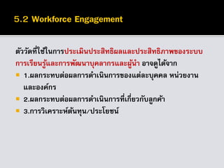 ตัววัดที่ใช้ในการประเมินประสิทธิผลและประสิทธิภาพของระบบ
การเรียนรู้และการพัฒนาบุคลากรและผู้นา อาจดูได้จาก
 1.ผลกระทบต่อผลการดาเนินการของแต่ละบุคคล หน่วยงาน
และองค์กร
 2.ผลกระทบต่อผลการดาเนินการที่เกี่ยวกับลูกค้า
 3.การวิเคราะห์ต้นทุน/ประโยชน์
 