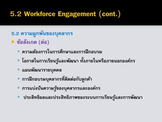 5.2 ความผูกพันของบุคลากร
 ข้อสังเกต (ต่อ)
 ความต้องการในการศึกษาและการฝึกอบรม
 โอกาสในการเรียนรู้และพัฒนา ทั้งภายในหรือภายนอกองค์กร
 แผนพัฒนารายบุคคล
 การฝึกอบรมบุคลากรที่ติดต่อกับลูกค้า
 การแบ่งปันความรู้ของบุคลากรและองค์กร
 ประสิทธิผลและประสิทธิภาพของระบบการเรียนรู้และการพัฒนา
 
