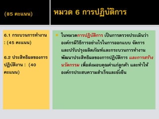 (85 คะแนน)
 ในหมวดการปฏิบัติการ เป็นการตรวจประเมินว่า
องค์กรมีวิธีการอย่างไรในการออกแบบ จัดการ
และปรับปรุงผลิตภัณฑ์และกระบวนการทางาน
พัฒนาประสิทธิผลของการปฏิบัติการ และกำรสร้ำง
นวัตกรรม เพื่อส่งมอบคุณค่าแก่ลูกค้า และทาให้
องค์กรประสบความสาเร็จและยั่งยืน
6.1 กระบวนการทางาน
: (45 คะแนน)
6.2 ประสิทธิผลของการ
ปฏิบัติงาน : (40
คะแนน)
หมวด 6 การปฏิบัติการ
 