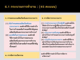 ก. การออกแบบผลิตภัณฑ์และกระบวนการ
(1) ข้อกาหนดของผลิตภัณฑ์และ
กระบวนการ องค์กรมีวิธีการอย่างไร
ในการกาหนดข้อกาหนดที่สาคัญของ
ผลิตภัณฑ์และกระบวนการทางาน?
(2) แนวคิดในการออกแบบ องค์กรมี
วิธีการอย่างไรในการออกแบบ
ผลิตภัณฑ์และกระบวนการทางาน
เพื่อให้เป็นไปตามข้อกาหนดที่สาคัญ
ทั้งหมด?
ข. การจัดการกระบวนการ
(1) การนากระบวนการไปปฏิบัติ องค์กรมั่นใจ
ได้อย่างไรว่าการปฏิบัติงานประจาวันของ
กระบวนการเหล่านี้ จะเป็นไปตามข้อกาหนดที่
สาคัญ?
(2) กระบวนการสนับสนุนองค์กรมีวิธีการ
อย่างไรในการกาหนดกระบวนการสนับสนุนที่
สาคัญ?
(3) การปรับปรุงกระบวนการ องค์กรมีวิธีการ
อย่างไรในการปรับปรุงกระบวนการทางาน
เพื่อปรับปรุงผลิตภัณฑ์และผลการดาเนินการ
และลดความแปรปรวนของกระบวนการ?
ค. การจัดการนวัตกรรม
องค์กรมีวิธีการอย่างไรในการจัดการ
นวัตกรรม?
 