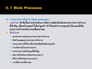 6.1 กระบวนการทางาน (Work processes)
 เจตจานง หัวข้อนี้ ตรวจประเมินการจัดการผลิตภัณฑ์และกระบวนการทางาน
ที่สาคัญ เพื่อสร้างคุณค่าให้แก่ลูกค้า ทาให้องค์กรบรรลุผลสาเร็จและยั่งยืน
และการสร้างนวัตกรรมเพื่ออนาคต
 ข้อสังเกต
 แนวทางการออกแบบกระบวนการทางาน
 ข้อกาหนดของกระบวนการทางาน
 กระบวนการที่เกี่ยวเนื่องกับผลิตภัณฑ์และธุรกิจ
 การวัดภายในกระบวนการ
 กระบวนการสนับสนุนที่สาคัญ
 ผลการดาเนินการของกระบวนการ
 วิธีการปรับปรุงกระบวนการ
 การจัดการนวัตกรรม
 