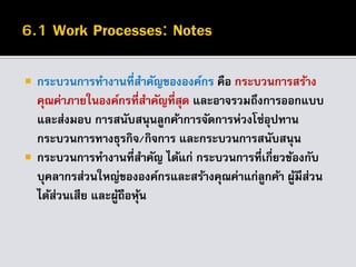  กระบวนการทางานที่สาคัญขององค์กร คือ กระบวนการสร้าง
คุณค่าภายในองค์กรที่สาคัญที่สุด และอาจรวมถึงการออกแบบ
และส่งมอบ การสนับสนุนลูกค้าการจัดการห่วงโซ่อุปทาน
กระบวนการทางธุรกิจ/กิจการ และกระบวนการสนับสนุน
 กระบวนการทางานที่สาคัญ ได้แก่ กระบวนการที่เกี่ยวข้องกับ
บุคลากรส่วนใหญ่ขององค์กรและสร้างคุณค่าแก่ลูกค้า ผู้มีส่วน
ได้ส่วนเสีย และผู้ถือหุ้น
 