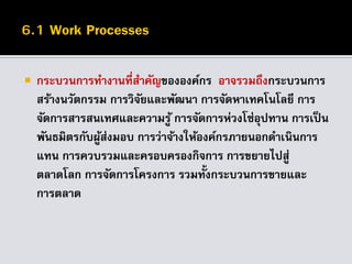  กระบวนการทางานที่สาคัญขององค์กร อาจรวมถึงกระบวนการ
สร้างนวัตกรรม การวิจัยและพัฒนา การจัดหาเทคโนโลยี การ
จัดการสารสนเทศและความรู้ การจัดการห่วงโซ่อุปทาน การเป็น
พันธมิตรกับผู้ส่งมอบ การว่าจ้างให้องค์กรภายนอกดาเนินการ
แทน การควบรวมและครอบครองกิจการ การขยายไปสู่
ตลาดโลก การจัดการโครงการ รวมทั้งกระบวนการขายและ
การตลาด
 