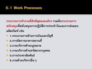 กระบวนการทางานที่สาคัญขององค์กร รวมถึงกระบวนการ
สนับสนุนที่สนับสนุนการปฏิบัติการประจาวันและการส่งมอบ
ผลิตภัณฑ์ เช่น
 1.กระบวนการด้านการเงินและบัญชี
 2.การจัดการอาคารสถานที่
 3.งานบริการด้านกฎหมาย
 4.งานบริการด้านทรัพยากรบุคคล
 5.การประชาสัมพันธ์
 6.งานด้านบริหารอื่นๆ
 