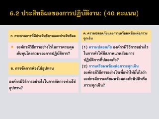 ก. กระบวนการที่มีประสิทธิภาพและประสิทธิผล
 องค์กรมีวิธีการอย่างไรในการควบคุม
ต้นทุนโดยรวมของการปฏิบัติการ?
ค. ความปลอดภัยและการเตรียมพร้อมต่อภาวะ
ฉุกเฉิน
(1) ความปลอดภัย องค์กรมีวิธีการอย่างไร
ในการทาให้มีสภาพแวดล้อมการ
ปฏิบัติการที่ปลอดภัย?
(2) การเตรียมพร้อมต่อภาวะฉุกเฉิน
องค์กรมีวิธีการอย่างไรเพื่อทาให้มั่นใจว่า
องค์กรมีการเตรียมพร้อมต่อภัยพิบัติหรือ
ภาวะฉุกเฉิน?
ข. การจัดการห่วงโซ่อุปทาน
องค์กรมีวิธีการอย่างไรในการจัดการห่วงโซ่
อุปทาน?
 