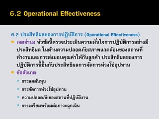 6.2 ประสิทธิผลของการปฏิบัติการ (Operational Effectiveness)
 เจตจานง หัวข้อนี้ ตรวจประเมินความมั่นใจการปฏิบัติการอย่างมี
ประสิทธิผล ในด้านความปลอดภัยสภาพแวดล้อมของสถานที่
ทางานและการส่งมอบคุณค่าให้กับลูกค้า ประสิทธิผลของการ
ปฏิบัติการนี้ ขึ้นกับประสิทธิผลการจัดการห่วงโซ่อุปทาน
 ข้อสังเกต
 การลดต้นทุน
 การจัดการห่วงโซ่อุปทาน
 ความปลอดภัยของสถานที่ปฏิบัติงาน
 การเตรียมพร้อมต่อภาวะฉุกเฉิน
 