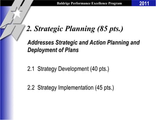Baldrige Performance Excellence Program   2011



2. Strategic Planning (85 pts.)
Addresses Strategic and Action Planning and
Deployment of Plans

2.1 Strategy Development (40 pts.)

2.2 Strategy Implementation (45 pts.)
 