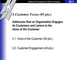Baldrige Performance Excellence Program   2011



3.Customer Focus (85 pts.)

Addresses How an Organization Engages
its Customers and Listens to the
Voice of the Customer


3.1 Voice of the Customer (45 pts.)

3.2 Customer Engagement (40 pts.)
 