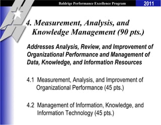 Baldrige Performance Excellence Program   2011


4. Measurement, Analysis, and
  Knowledge Management (90 pts.)
Addresses Analysis, Review, and Improvement of
Organizational Performance and Management of
Data, Knowledge, and Information Resources

4.1 Measurement, Analysis, and Improvement of
    Organizational Performance (45 pts.)

4.2 Management of Information, Knowledge, and
    Information Technology (45 pts.)
 