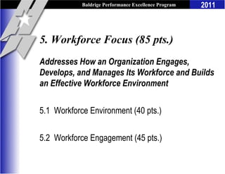 Baldrige Performance Excellence Program   2011



5. Workforce Focus (85 pts.)
Addresses How an Organization Engages,
Develops, and Manages Its Workforce and Builds
an Effective Workforce Environment

5.1 Workforce Environment (40 pts.)

5.2 Workforce Engagement (45 pts.)
 