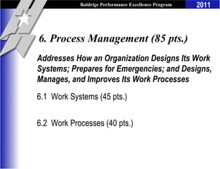 Baldrige Performance Excellence Program   2011



6. Process Management (85 pts.)
Addresses How an Organization Designs Its Work
Systems; Prepares for Emergencies; and Designs,
Manages, and Improves Its Work Processes
6.1 Work Systems (45 pts.)

6.2 Work Processes (40 pts.)
 