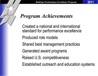 Baldrige Performance Excellence Program   2011



Program Achievements
Created a national and international
standard for performance excellence
Produced role models
Shared best management practices
Generated award programs
Raised U.S. competitiveness
Established outreach and education systems
 