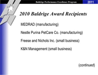 Baldrige Performance Excellence Program         2011


2010 Baldrige Award Recipients

MEDRAD (manufacturing)

Nestle Purina PetCare Co. (manufacturing)

Freese and Nichols Inc. (small business)

K&N Management (small business)



                                                    (continued)
 
