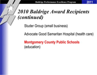 Baldrige Performance Excellence Program   2011

2010 Baldrige Award Recipients
(continued)
  Studer Group (small business)

  Advocate Good Samaritan Hospital (health care)

  Montgomery County Public Schools
  (education)
 
