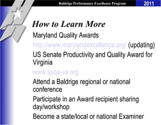 Baldrige Performance Excellence Program   2011


How to Learn More
Maryland Quality Awards
http://www.marylandexcellence.org/ (updating)
US Senate Productivity and Quality Award for
Virginia
www.spqa-va.org
Attend a Baldrige regional or national
conference
Participate in an Award recipient sharing
day/workshop
Become a state/local or national Examiner
 