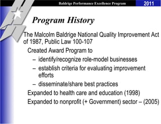 Baldrige Performance Excellence Program   2011


   Program History
The Malcolm Baldrige National Quality Improvement Act
of 1987, Public Law 100-107
  Created Award Program to
    – identify/recognize role-model businesses
    – establish criteria for evaluating improvement
      efforts
    – disseminate/share best practices
  Expanded to health care and education (1998)
  Expanded to nonprofit (+ Government) sector – (2005)
 