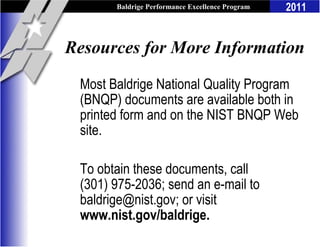 Baldrige Performance Excellence Program   2011


Resources for More Information

 Most Baldrige National Quality Program
 (BNQP) documents are available both in
 printed form and on the NIST BNQP Web
 site.

 To obtain these documents, call
 (301) 975-2036; send an e-mail to
 baldrige@nist.gov; or visit
 www.nist.gov/baldrige.
 