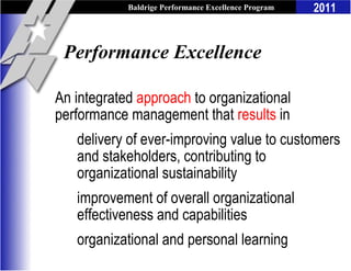 Baldrige Performance Excellence Program   2011


 Performance Excellence

An integrated approach to organizational
performance management that results in
   delivery of ever-improving value to customers
   and stakeholders, contributing to
   organizational sustainability
   improvement of overall organizational
   effectiveness and capabilities
   organizational and personal learning
 