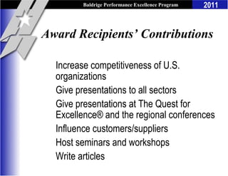 Baldrige Performance Excellence Program   2011


Award Recipients’ Contributions

  Increase competitiveness of U.S.
  organizations
  Give presentations to all sectors
  Give presentations at The Quest for
  Excellence® and the regional conferences
  Influence customers/suppliers
  Host seminars and workshops
  Write articles
 