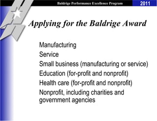 Baldrige Performance Excellence Program   2011


Applying for the Baldrige Award

  Manufacturing
  Service
  Small business (manufacturing or service)
  Education (for-profit and nonprofit)
  Health care (for-profit and nonprofit)
  Nonprofit, including charities and
  government agencies
 