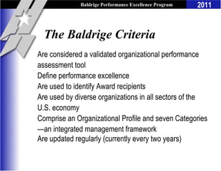 Baldrige Performance Excellence Program   2011


  The Baldrige Criteria
Are considered a validated organizational performance
assessment tool
Define performance excellence
Are used to identify Award recipients
Are used by diverse organizations in all sectors of the
U.S. economy
Comprise an Organizational Profile and seven Categories
—an integrated management framework
Are updated regularly (currently every two years)
 