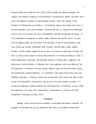 4
economy during post World War Two. In the 1950s, he taught top Japanese managers and
engineers the methods to improved work productivity and information sharing. His efforts led to
a post-war industrial revolution in Japan (Deming Institute, 2020). The Deming 14 Key
Principles for Management are as follows: 1.) Consistently improve the product and service, to
become competitive and to stay in business, and to provide jobs, 2.) Adopt the new philosophy
relevant in the new economic age, learn responsibilities, and take on leadership for change, 3.)
Cease dependence on inspection to achieve quality. Eliminate the need for review on a mass
basis by building quality into the product in the first place, 4.) Do not award business on the
basis of price tag. Develop relationships built on loyalty and trust using a single supplier.
Gravitate towards a single supplier for any one item, on a long-term relationship of loyalty and
trust, 5.) Always seek to improve systems and productivity. 6.) On the job training is a must 7.)
Install organizational leadership. The leadership objective is to help others, equipments and
infrastructure do the job better. 8.) Eliminate fear, so the employees work more effectively for
the organization, 9.) Promote cross-talk amongst different teams, 10.) Get rid of cliché slogans
that unrealistically promote perfection. 11.) a. Eliminate work quotas on the factory floor and
Substitute leadership, 12.) Remove barriers that rob the hourly paid worker of his right to pride
in craft. The responsibility of supervisors must go away from sheer numbers to quality, 13.)
Incorporate challenging training programs and self-development, 14.) Motivate everyone within
the organization to be a part of the transformation; transformation is everyone's job (IFM
Management Technology & Policy, 2016).
Conclusion
Baldrige work is renowned for its excellence in leadership and business worldwide. His
principles are the framework for any organization that strives for excellence and increased
 