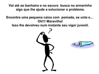 Vai até ao banhairo e no escuro  busca no armarinho algo que lhe ajude a solucionar o problema. Encontra uma pequena caixa com  pomada, se unta e…  Oh!!! Maravilha! Isso lhe devolveu num instante seu vigor juvenil. 