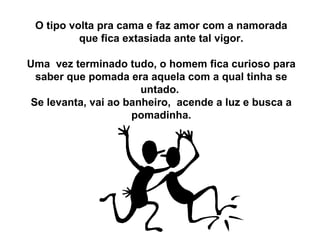 O tipo volta pra cama e faz amor com a namorada que fica extasiada ante tal vigor. Uma  vez terminado tudo, o homem fica curioso para saber que pomada era aquela com a qual tinha se untado.  Se levanta, vai ao banheiro,  acende a luz e busca a pomadinha. 
