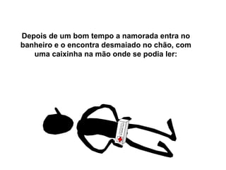 Depois de um bom tempo a namorada entra no banheiro e o encontra desmaiado no chão, com uma caixinha na mão onde se podia ler: “ Pomada Bayer para calos”:  Endurece, seca, apodrece e cai…   Se é BAYER, é bom!!!" 