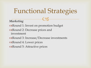Functional Strategies
Marketing 
Round 1: Invest on promotion budget
Round 2: Decrease prices and
 investment
Round 3: Increase/Decrease investments
Round 4: Lower prices
Round 5: Attractive prices
 