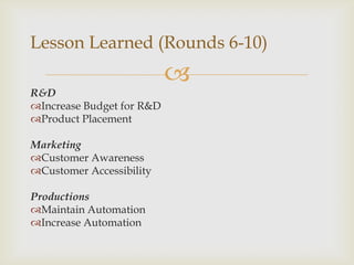Lesson Learned (Rounds 6-10)
                           
R&D
Increase Budget for R&D
Product Placement

Marketing
Customer Awareness
Customer Accessibility

Productions
Maintain Automation
Increase Automation
 