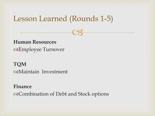 Lesson Learned (Rounds 1-5)
                       
Human Resources
Employee Turnover

TQM
Maintain Investment

Finance
Combination of Debt and Stock options
 