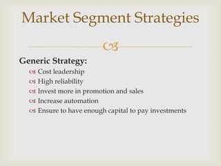 Market Segment Strategies
                          
Generic Strategy:
     Cost leadership
     High reliability
     Invest more in promotion and sales
     Increase automation
     Ensure to have enough capital to pay investments
 