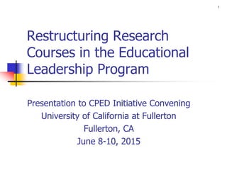 1
Restructuring Research
Courses in the Educational
Leadership Program
Presentation to CPED Initiative Convening
University of California at Fullerton
Fullerton, CA
June 8-10, 2015
 